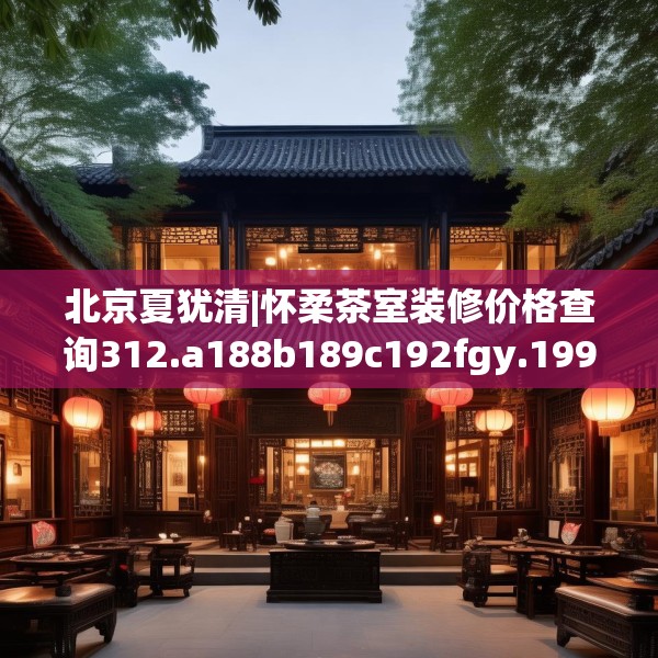 北京夏犹清|怀柔茶室装修价格查询312.a188b189c192fgy.199dsfds