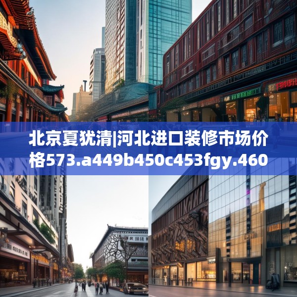 北京夏犹清|河北进口装修市场价格573.a449b450c453fgy.460fhsg