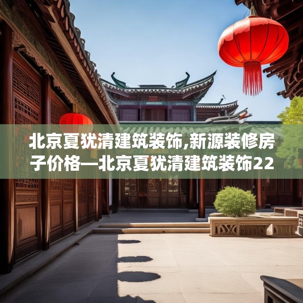北京夏犹清建筑装饰,新源装修房子价格—北京夏犹清建筑装饰220.a96b97c100fgy.107htyj