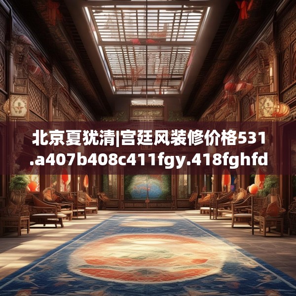 北京夏犹清|宫廷风装修价格531.a407b408c411fgy.418fghfd