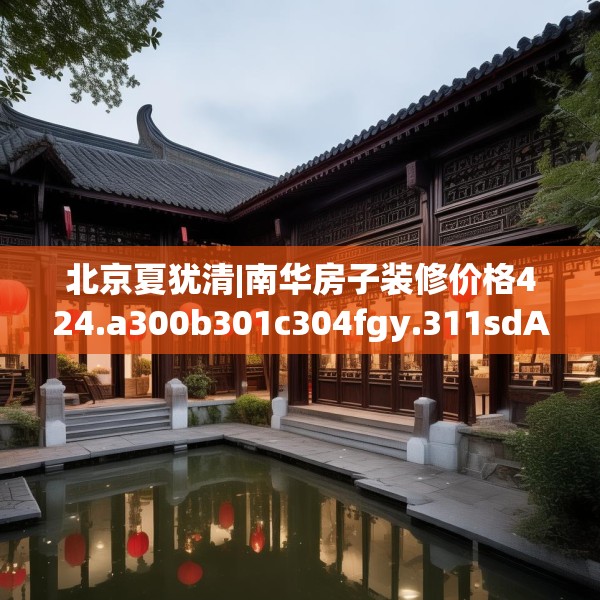 北京夏犹清|南华房子装修价格424.a300b301c304fgy.311sdA