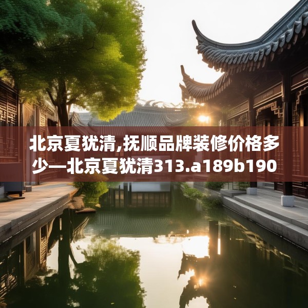 北京夏犹清,抚顺品牌装修价格多少—北京夏犹清313.a189b190c193fgy.200fdsfds