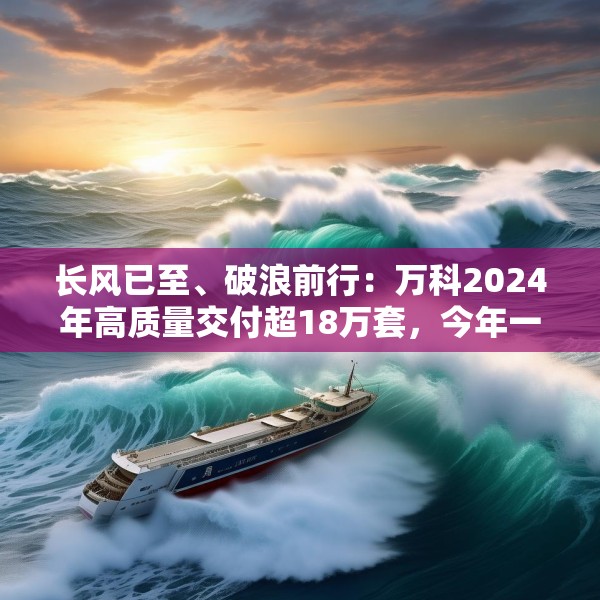 长风已至、破浪前行：万科2024年高质量交付超18万套，今年一季度公开债均已兑付