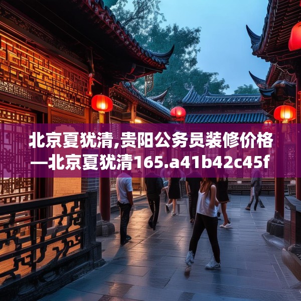 北京夏犹清,贵阳公务员装修价格—北京夏犹清165.a41b42c45fgy.52uyk