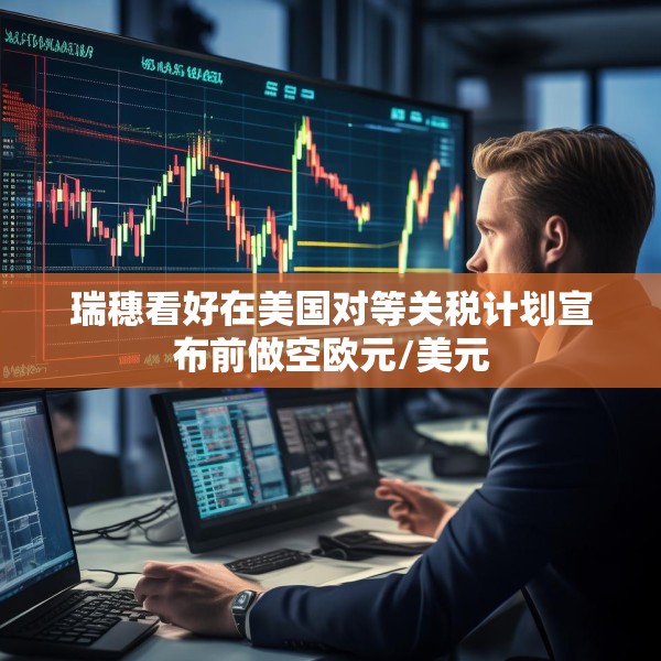 瑞穗看好在美国对等关税计划宣布前做空欧元/美元