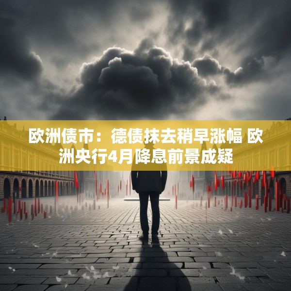 欧洲债市：德债抹去稍早涨幅 欧洲央行4月降息前景成疑