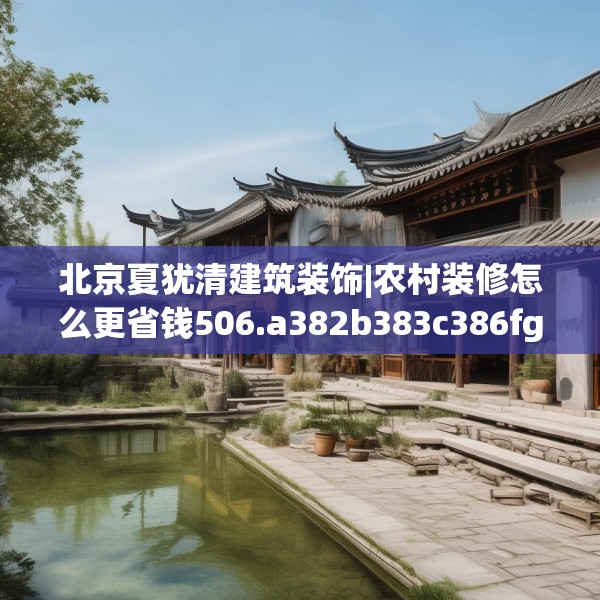 北京夏犹清建筑装饰|农村装修怎么更省钱506.a382b383c386fgy.39376663
