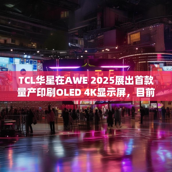 TCL华星在AWE 2025展出首款量产印刷OLED 4K显示屏，目前产能是5.5K