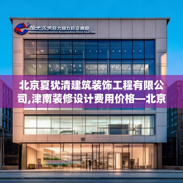 北京夏犹清建筑装饰工程有限公司,津南装修设计费用价格—北京夏犹清建筑装饰工程有限公司406.a282b283c286fgy.293sdA