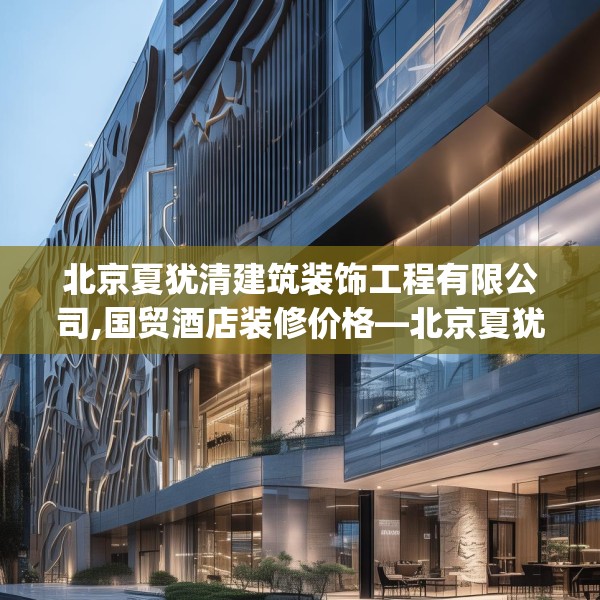 北京夏犹清建筑装饰工程有限公司,国贸酒店装修价格—北京夏犹清建筑装饰工程有限公司444.a320b321c324fgy.331lkjl