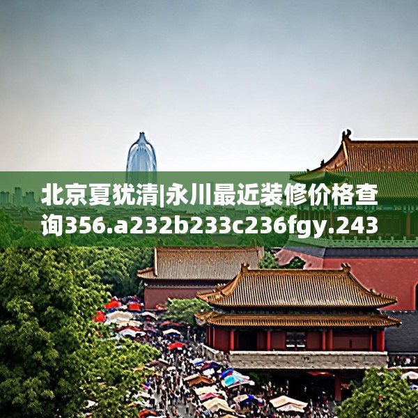 北京夏犹清|永川最近装修价格查询356.a232b233c236fgy.243xczxv