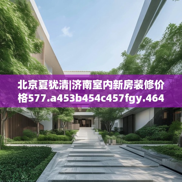 北京夏犹清|济南室内新房装修价格577.a453b454c457fgy.464jhhj