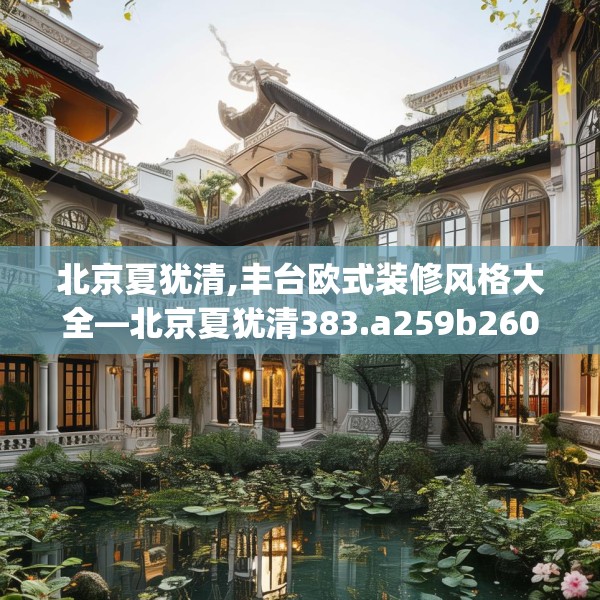 北京夏犹清,丰台欧式装修风格大全—北京夏犹清383.a259b260c263fgy.270fds