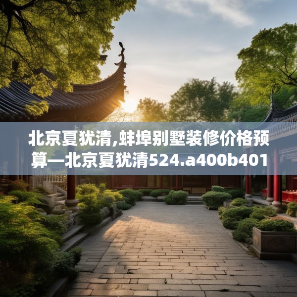 北京夏犹清,蚌埠别墅装修价格预算—北京夏犹清524.a400b401c404fgy.41176662