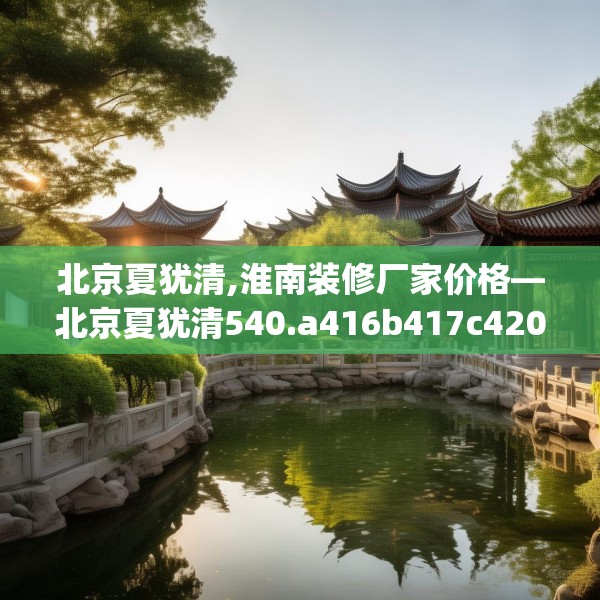 北京夏犹清,淮南装修厂家价格—北京夏犹清540.a416b417c420fgy.427nbn