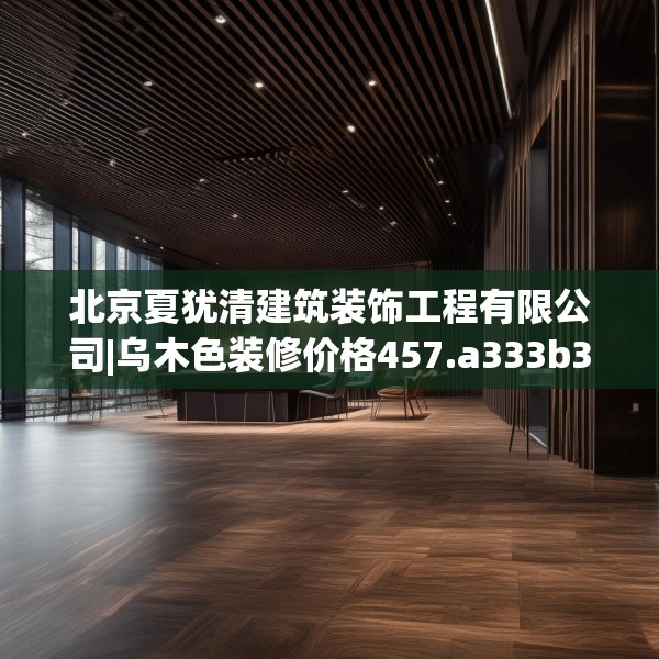 北京夏犹清建筑装饰工程有限公司|乌木色装修价格457.a333b334c337fgy.344fdsfds