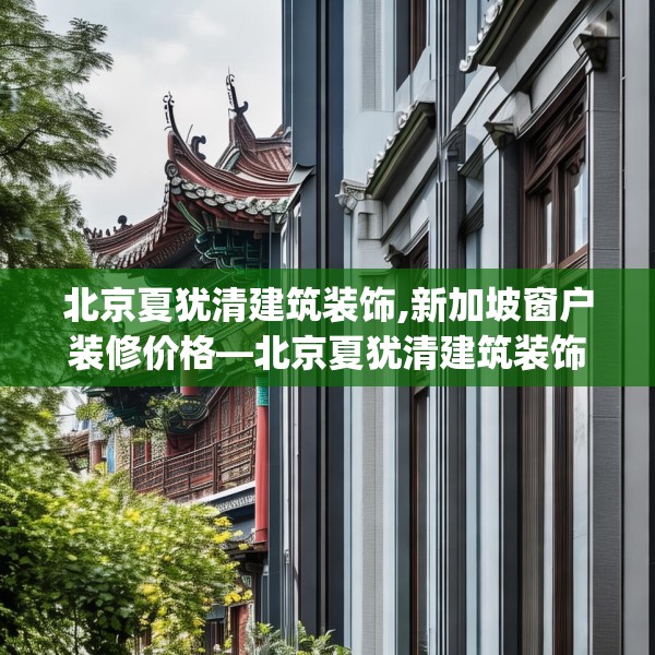 北京夏犹清建筑装饰,新加坡窗户装修价格—北京夏犹清建筑装饰534.a410b411c414fgy.421lkjl