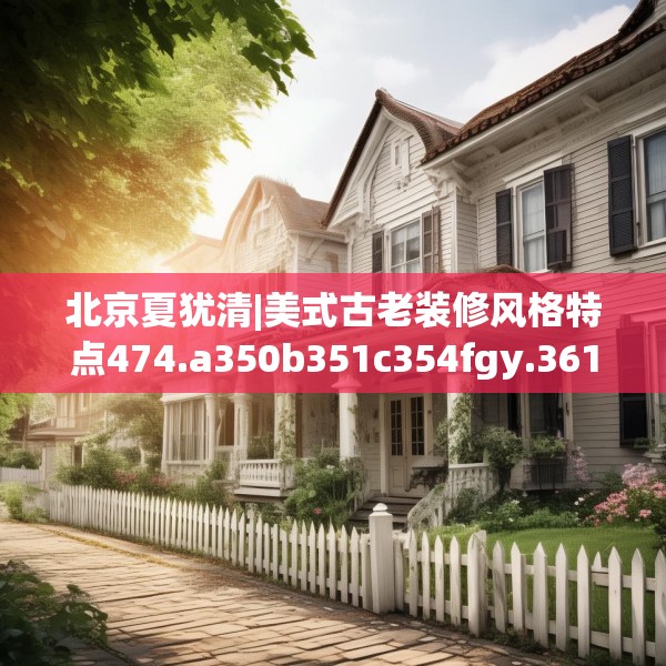 北京夏犹清|美式古老装修风格特点474.a350b351c354fgy.361dsfds
