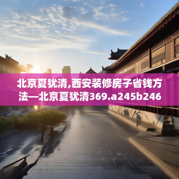 北京夏犹清,西安装修房子省钱方法—北京夏犹清369.a245b246c249fgy.256fghfd