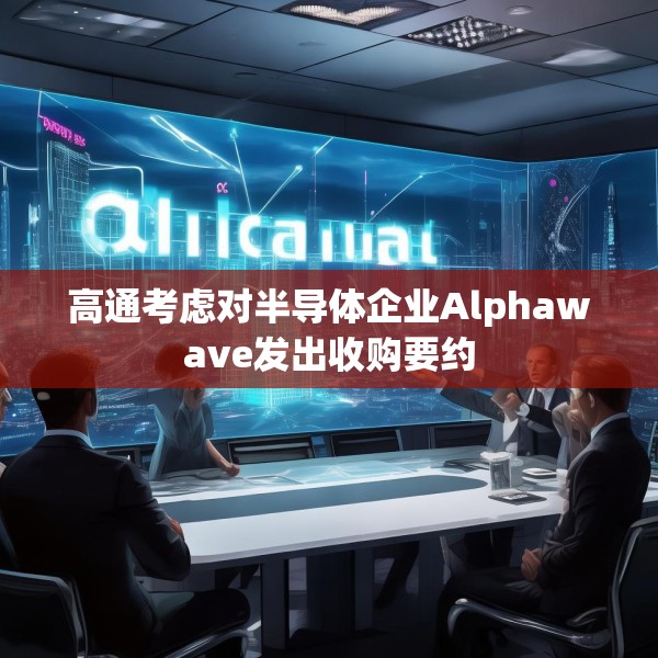 高通考虑对半导体企业Alphawave发出收购要约