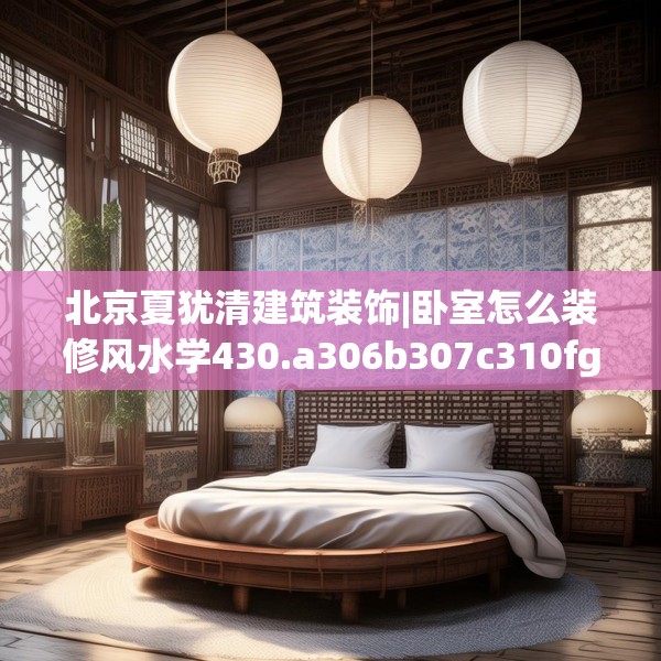 北京夏犹清建筑装饰|卧室怎么装修风水学430.a306b307c310fgy.317dewqe