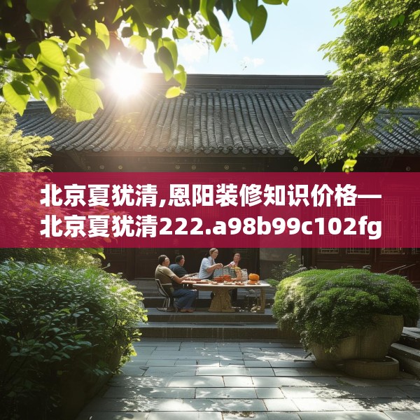 北京夏犹清,恩阳装修知识价格—北京夏犹清222.a98b99c102fgy.109dsfds