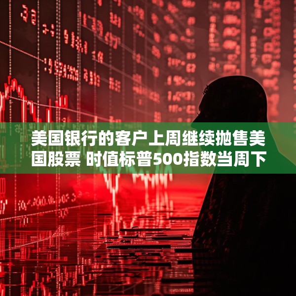 美国银行的客户上周继续抛售美国股票 时值标普500指数当周下跌