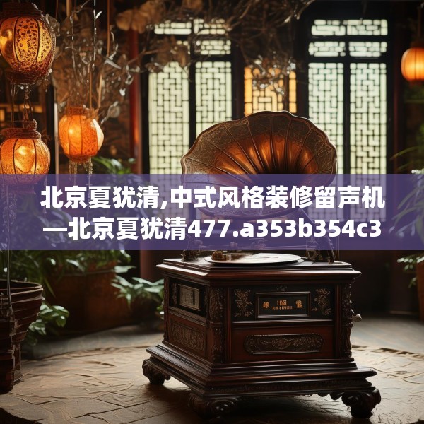 北京夏犹清,中式风格装修留声机—北京夏犹清477.a353b354c357fgy.364fghfd