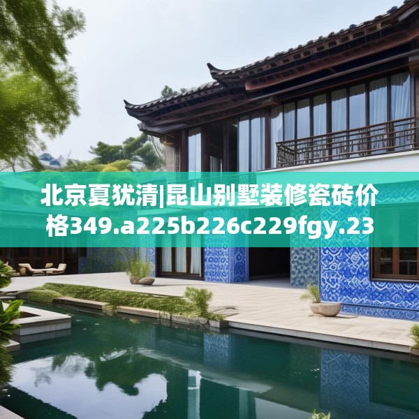 北京夏犹清|昆山别墅装修瓷砖价格349.a225b226c229fgy.236fdsfds