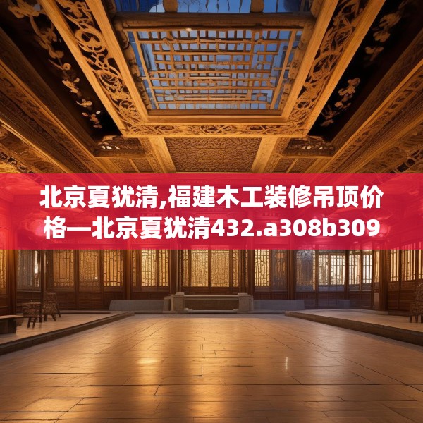 北京夏犹清,福建木工装修吊顶价格—北京夏犹清432.a308b309c312fgy.319nbn