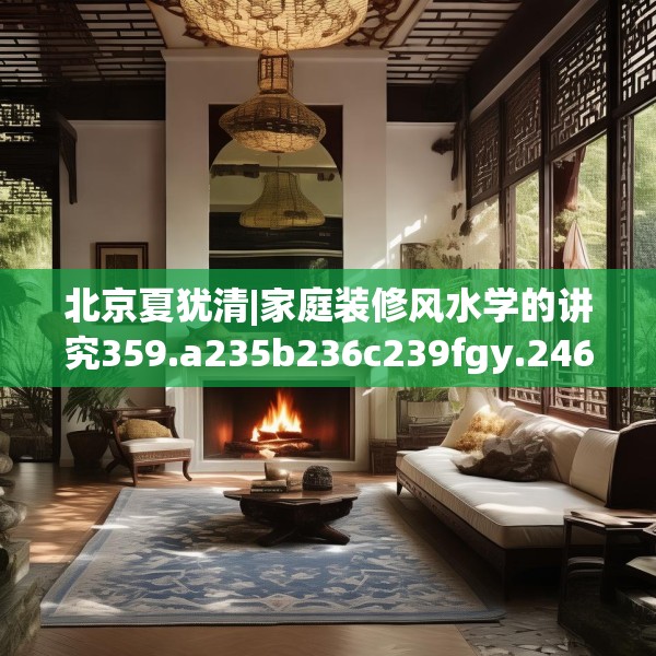 北京夏犹清|家庭装修风水学的讲究359.a235b236c239fgy.246bnbn