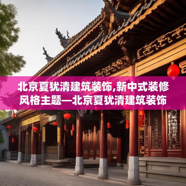 北京夏犹清建筑装饰,新中式装修风格主题—北京夏犹清建筑装饰421.a297b298c301fgy.308fdsfds