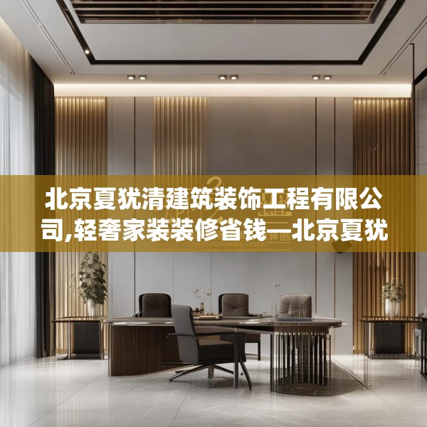 北京夏犹清建筑装饰工程有限公司,轻奢家装装修省钱—北京夏犹清建筑装饰工程有限公司542.a418b419c422fgy.42976661
