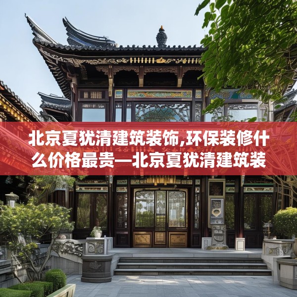 北京夏犹清建筑装饰,环保装修什么价格最贵—北京夏犹清建筑装饰311.a187b188c191fgy.198fds