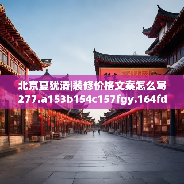 北京夏犹清|装修价格文案怎么写277.a153b154c157fgy.164fdsfds