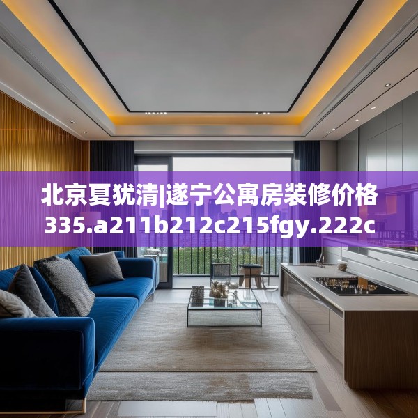 北京夏犹清|遂宁公寓房装修价格335.a211b212c215fgy.222cvcx