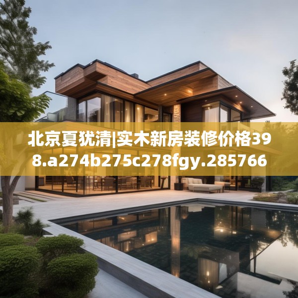 北京夏犹清|实木新房装修价格398.a274b275c278fgy.28576669