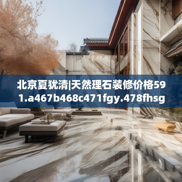 北京夏犹清|天然理石装修价格591.a467b468c471fgy.478fhsg