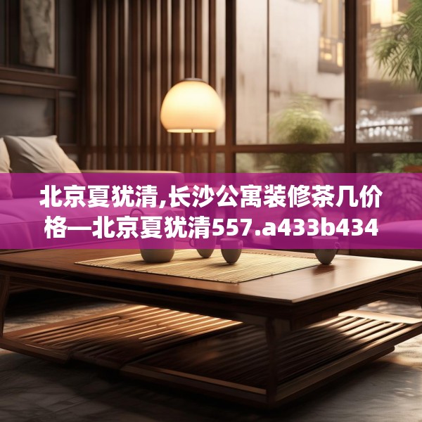 北京夏犹清,长沙公寓装修茶几价格—北京夏犹清557.a433b434c437fgy.444bnbn