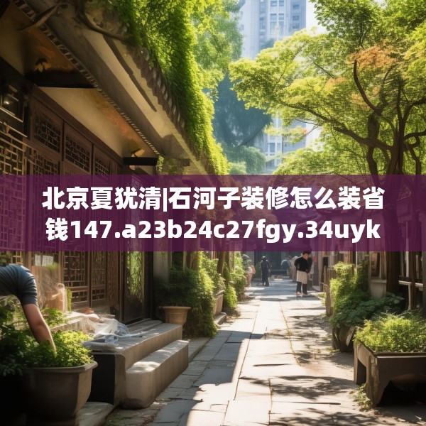 北京夏犹清|石河子装修怎么装省钱147.a23b24c27fgy.34uyk