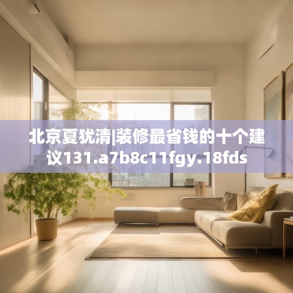 北京夏犹清|装修最省钱的十个建议131.a7b8c11fgy.18fds