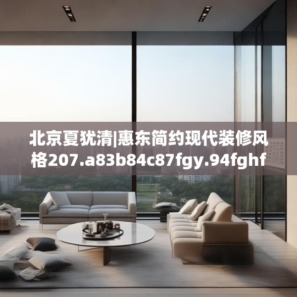 北京夏犹清|惠东简约现代装修风格207.a83b84c87fgy.94fghfd
