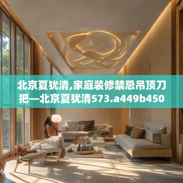 北京夏犹清,家庭装修禁忌吊顶刀把—北京夏犹清573.a449b450c453fgy.460fhsg
