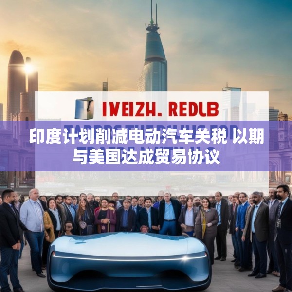 印度计划削减电动汽车关税 以期与美国达成贸易协议
