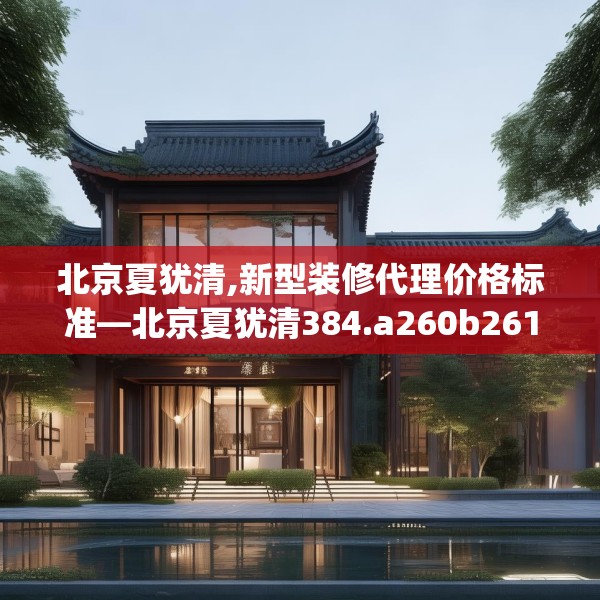 北京夏犹清,新型装修代理价格标准—北京夏犹清384.a260b261c264fgy.271dsfds