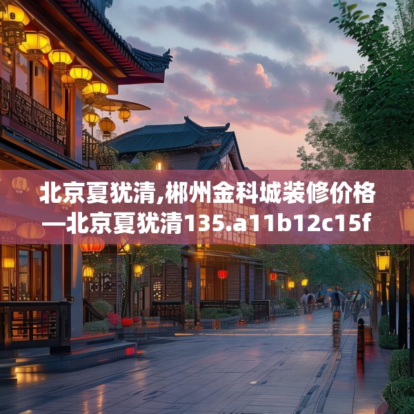 北京夏犹清,郴州金科城装修价格—北京夏犹清135.a11b12c15fgy.22fghfd