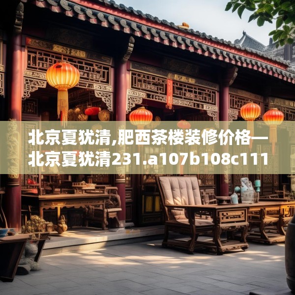 北京夏犹清,肥西茶楼装修价格—北京夏犹清231.a107b108c111fgy.118fhsg