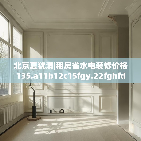 北京夏犹清|租房省水电装修价格135.a11b12c15fgy.22fghfd