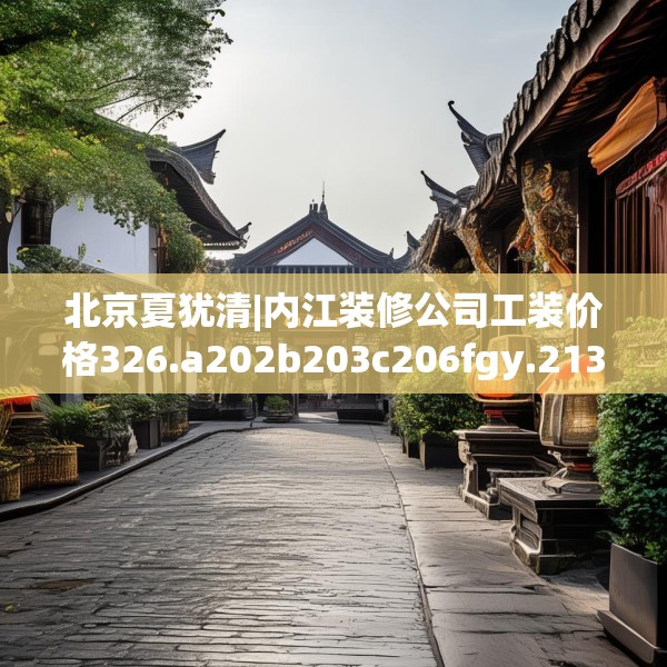 北京夏犹清|内江装修公司工装价格326.a202b203c206fgy.21376673