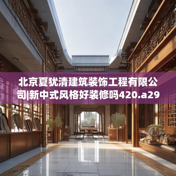 北京夏犹清建筑装饰工程有限公司|新中式风格好装修吗420.a296b297c300fgy.307dsfds